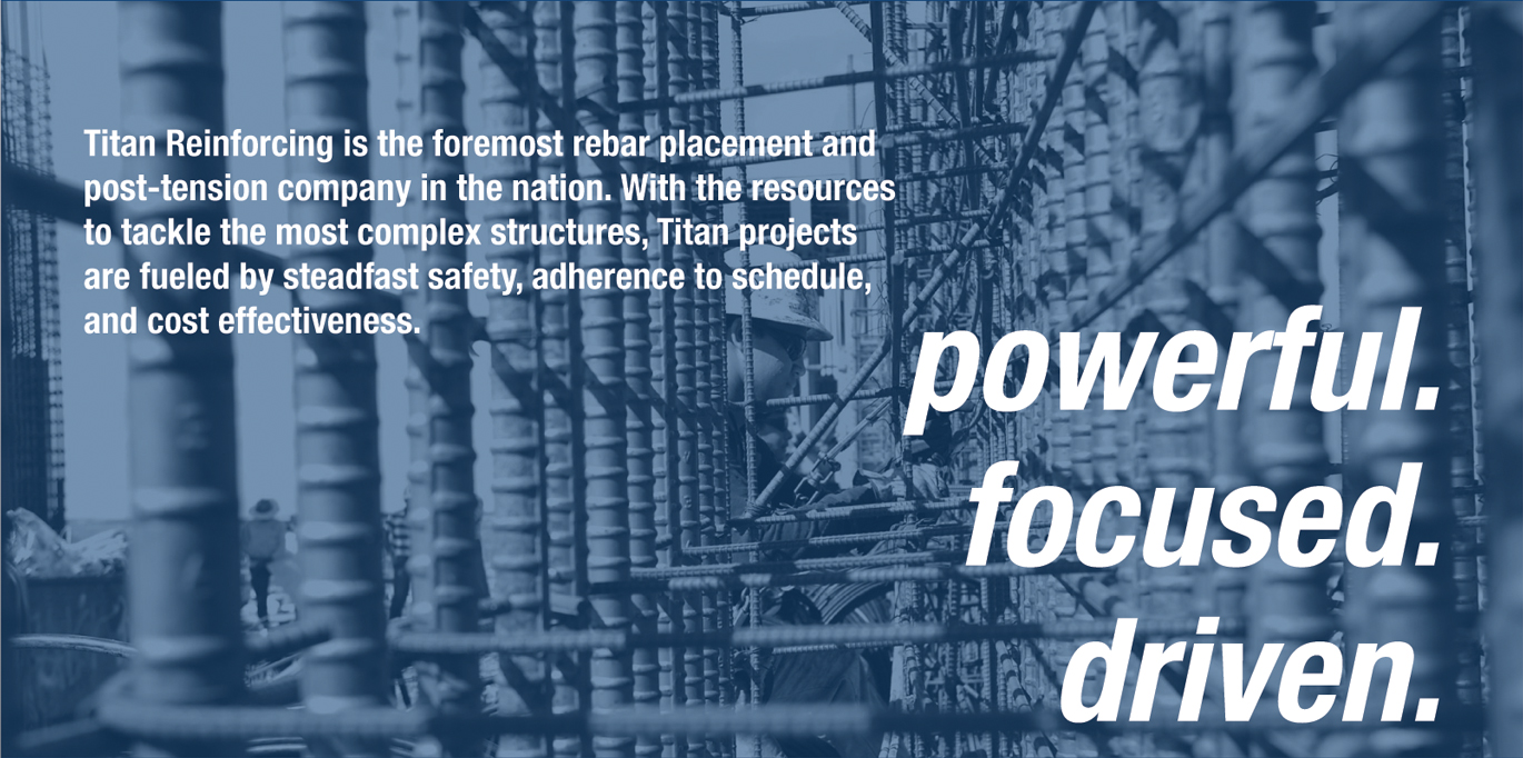 Titan Reinforcing is the foremost rebar placement and post-tension company in the nation. With the resources to tackle the most complex structures, Titan projects are fueled by steadfast safety, adherence to schedule, and cost effectiveness.